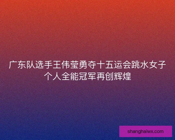 广东队选手王伟莹勇夺十五运会跳水女子个人全能冠军再创辉煌
